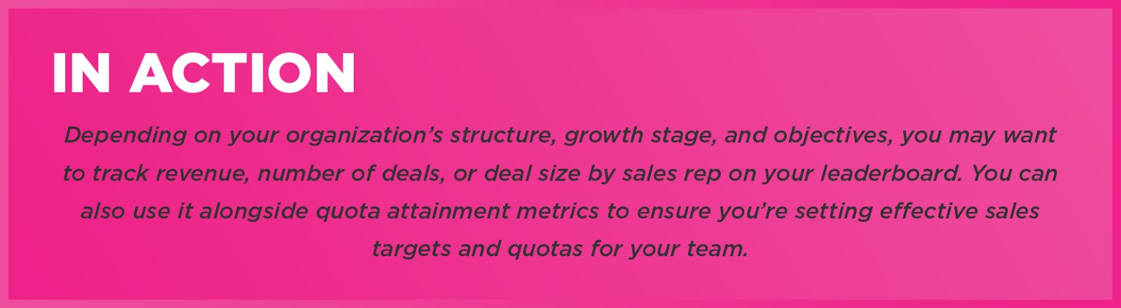 In Action: Depending on your organization’s structure, growth stage, and objectives, you may want to track revenue, number of deals, or deal size by sales rep on your leaderboard. You can also use it alongside quota attainment metrics to ensure you’re setting effective sales targets and quotas for your team. 