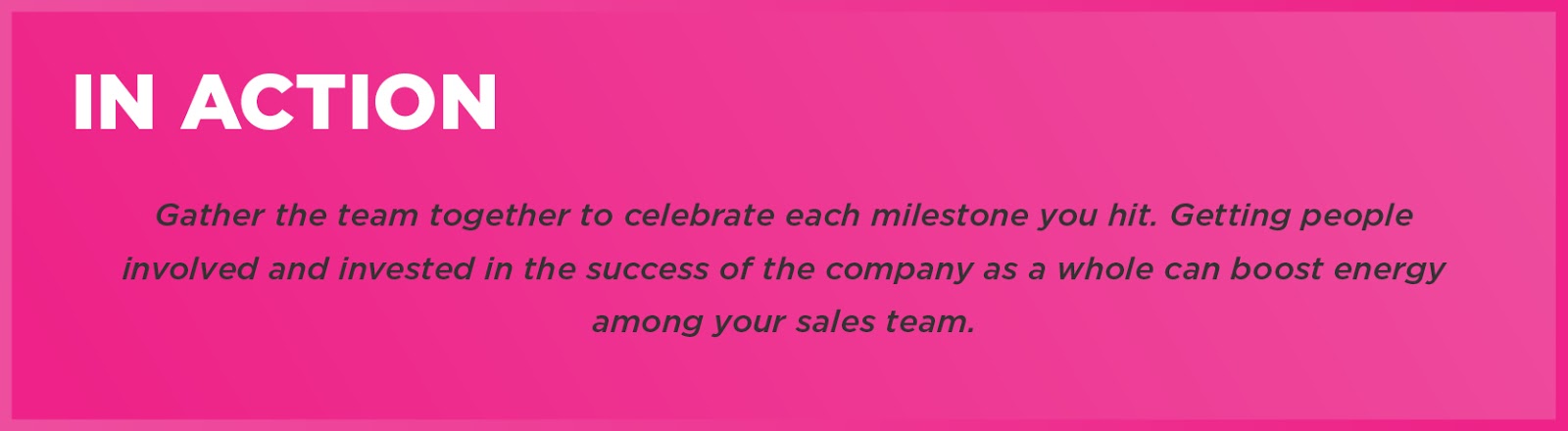 In Action: Gather the team together to celebrate each milestone you hit. Getting people involved and invested in the success of the company as a whole can boost energy among your sales team. 