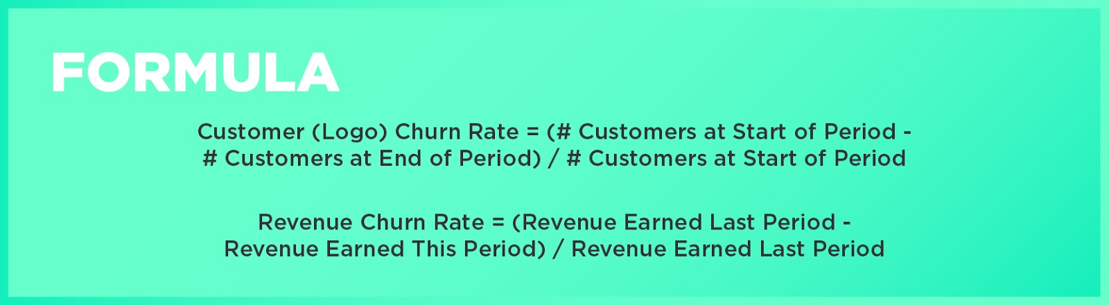 Formula: Customer (Logo) Churn Rate = (# Customers at Start of Period - # Customers at End of Period) / # Customers at Start of PeriodRevenue Churn Rate = (Revenue Earned Last Period - Revenue Earned This Period) / Revenue Earned Last Period