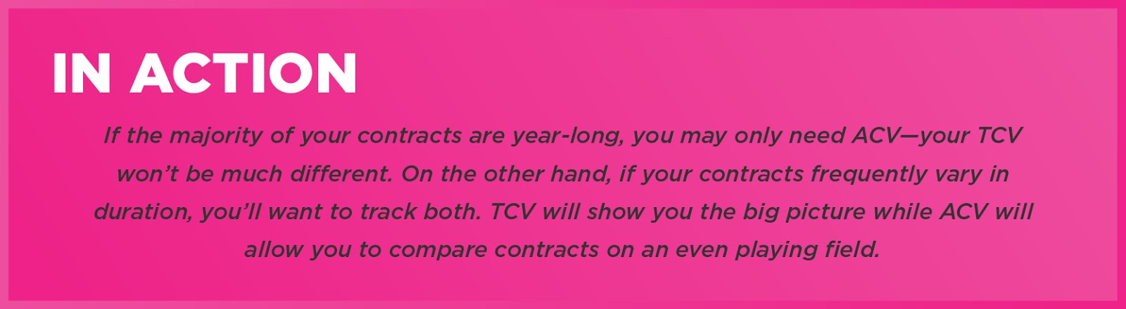 In Action: If the majority of your contracts are year-long, you may only need ACV—your TCV won’t be much different. On the other hand, if your contracts frequently vary in duration, you’ll want to track both. TCV will show you the big picture while ACV will allow you to compare contracts on an even playing field. 