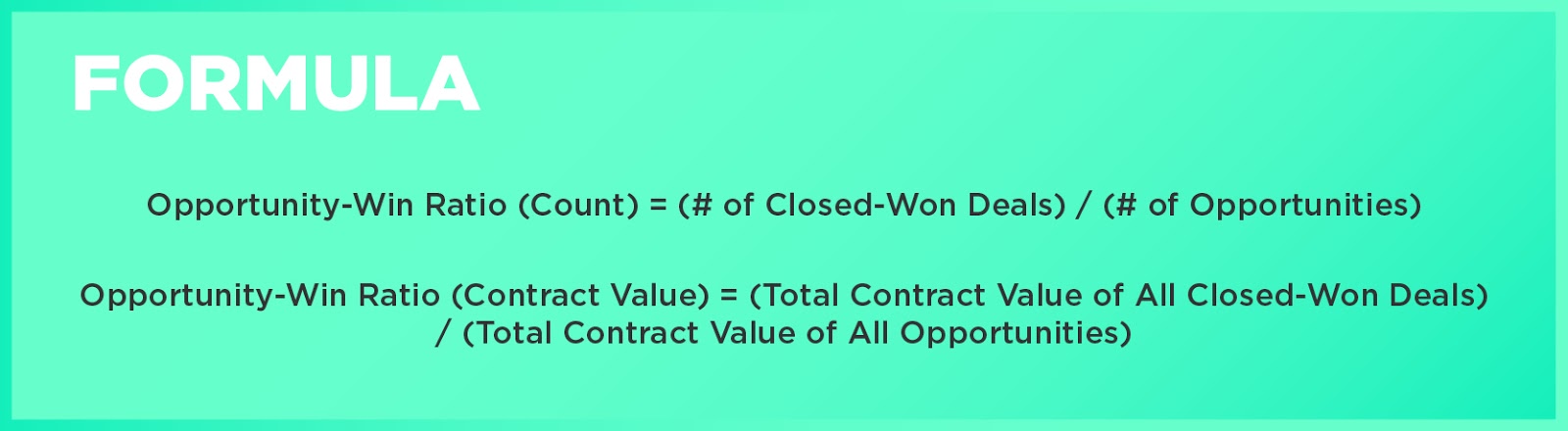Formula: Opportunity-Win Ratio (Count) = (# of Closed-Won Deals) / (# of Opportunities)Opportunity-Win Ratio (Contract Value) = (Total Contract Value of All Closed-Won Deals) / (Total Contract Value of All Opportunities)