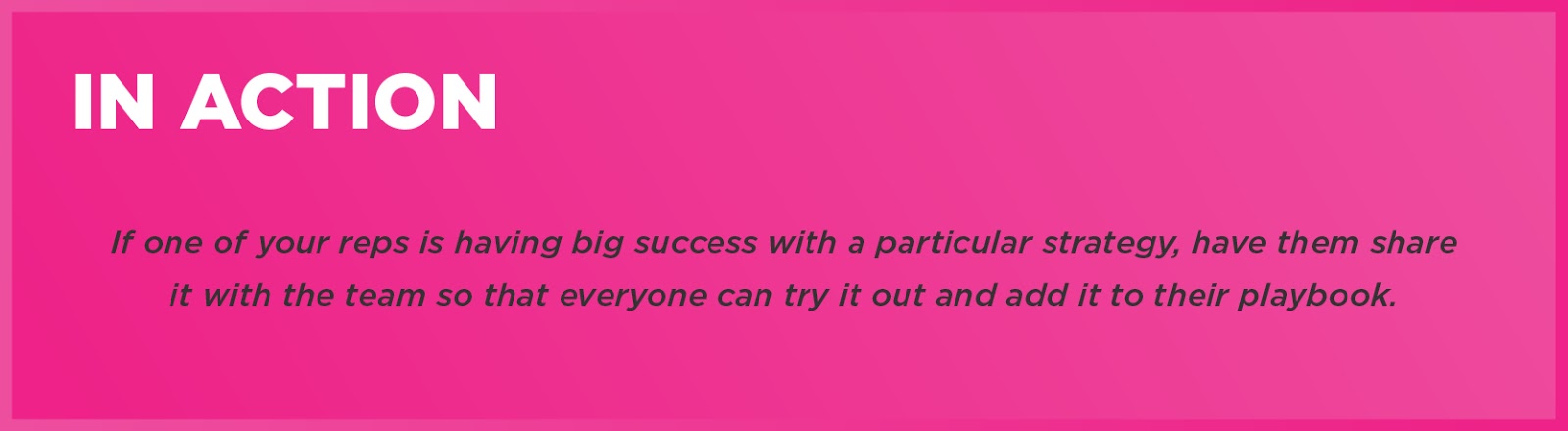 In Action: If one of your reps is having big success with a particular strategy, have them share it with the team so that everyone can try it out and add it to their playbook. 
